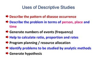 Uses of Descriptive Studies
Describe the pattern of disease occurrence
Describe the problem in terms of person, place and
time
Generate numbers of events (frequency)
Help to calculate ratio, proportion and rates
Program planning / resource allocation
Identify problems to be studied by analytic methods
Generate hypothesis
 