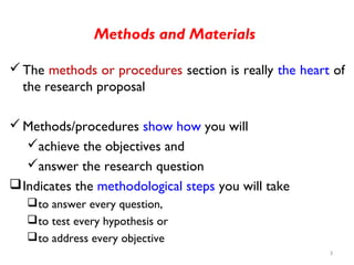 Methods and Materials
The methods or procedures section is really the heart of
the research proposal
Methods/procedures show how you will
achieve the objectives and
answer the research question
Indicates the methodological steps you will take
to answer every question,
to test every hypothesis or
to address every objective
3
 