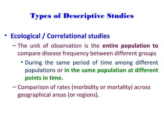 Types of Descriptive Studies
• Ecological / Correlational studies
– The unit of observation is the entire population to
compare disease frequency between different groups
• During the same period of time among different
populations or in the same population at different
points in time.
– Comparison of rates (morbidity or mortality) across
geographical areas (or regions).
 