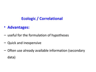 Ecologic / Correlational
• Advantages:
– useful for the formulation of hypotheses
– Quick and inexpensive
– Often use already available information (secondary
data)
 
