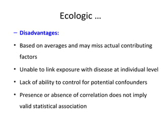 Ecologic …
– Disadvantages:
• Based on averages and may miss actual contributing
factors
• Unable to link exposure with disease at individual level
• Lack of ability to control for potential confounders
• Presence or absence of correlation does not imply
valid statistical association
 