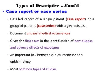 Types of Descriptive …Cont’d
• Case report or case series
– Detailed report of a single patient (case report) or a
group of patients (case series) with a given disease
– Document unusual medical occurrences
– Gives the first clues in the identification of new disease
and adverse effects of exposures
– An important link between clinical medicine and
epidemiology
– Most common types of studies
 