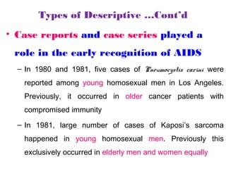 Types of Descriptive …Cont’d
• Case reports and case series played a
role in the early recognition of AIDS
– In 1980 and 1981, five cases of Pneumocystis carini were
reported among young homosexual men in Los Angeles.
Previously, it occurred in older cancer patients with
compromised immunity
– In 1981, large number of cases of Kaposi’s sarcoma
happened in young homosexual men. Previously this
exclusively occurred in elderly men and women equally
 