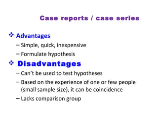Case reports / case series
 Advantages
– Simple, quick, inexpensive
– Formulate hypothesis
 Disadvantages
– Can’t be used to test hypotheses
– Based on the experience of one or few people
(small sample size), it can be coincidence
– Lacks comparison group
 