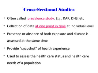 Cross-Sectional Studies
• Often called prevalence study. E.g., KAP, DHS, etc
• Collection of data at one point in time at individual level
• Presence or absence of both exposure and disease is
assessed at the same time
• Provide “snapshot” of health experience
• Used to assess the health care status and health care
needs of a population
 