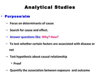 Analytical Studies
• Purpose/aim
– Focus on determinants of cause
– Search for cause and effect.
– Answer questions like: Why? How?
– To test whether certain factors are associated with disease or
not
– Test hypothesis about causal relationship
• Proof
– Quantify the association between exposure and outcome
 