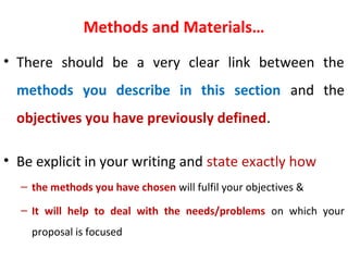 Methods and Materials…
• There should be a very clear link between the
methods you describe in this section and the
objectives you have previously defined.
• Be explicit in your writing and state exactly how
– the methods you have chosen will fulfil your objectives &
– It will help to deal with the needs/problems on which your
proposal is focused
 