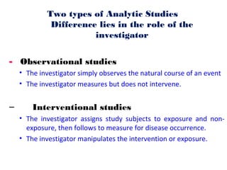 Two types of Analytic Studies
Difference lies in the role of the
investigator
- Observational studies
• The investigator simply observes the natural course of an event
• The investigator measures but does not intervene.
– Interventional studies
• The investigator assigns study subjects to exposure and non-
exposure, then follows to measure for disease occurrence.
• The investigator manipulates the intervention or exposure.
 