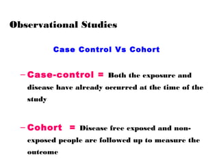 Observational Studies
Case Control Vs Cohort
– Case-control = Both the exposure and
disease have already occurred at the time of the
study
– Cohort = Disease free exposed and non-
exposed people are followed up to measure the
outcome
 