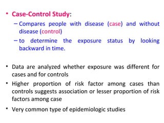 • Case-Control Study:
– Compares people with disease (case) and without
disease (control)
– to determine the exposure status by looking
backward in time.
• Data are analyzed whether exposure was different for
cases and for controls
• Higher proportion of risk factor among cases than
controls suggests association or lesser proportion of risk
factors among case
• Very common type of epidemiologic studies
 