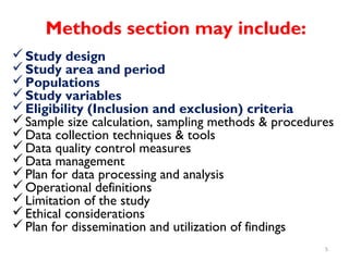 Methods section may include:
Study design
Study area and period
Populations
Study variables
Eligibility (Inclusion and exclusion) criteria
Sample size calculation, sampling methods & procedures
Data collection techniques & tools
Data quality control measures
Data management
Plan for data processing and analysis
Operational definitions
Limitation of the study
Ethical considerations
Plan for dissemination and utilization of findings
5
 