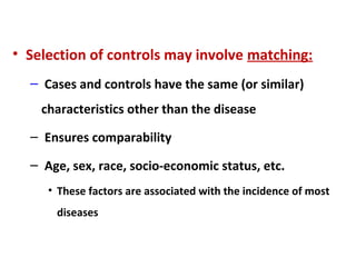 • Selection of controls may involve matching:
– Cases and controls have the same (or similar)
characteristics other than the disease
– Ensures comparability
– Age, sex, race, socio-economic status, etc.
• These factors are associated with the incidence of most
diseases
 