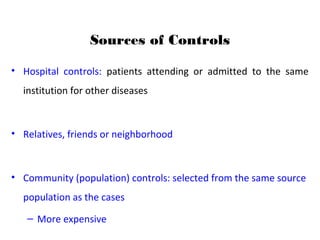 Sources of Controls
• Hospital controls: patients attending or admitted to the same
institution for other diseases
• Relatives, friends or neighborhood
• Community (population) controls: selected from the same source
population as the cases
– More expensive
 