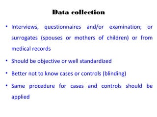 Data collection
• Interviews, questionnaires and/or examination; or
surrogates (spouses or mothers of children) or from
medical records
• Should be objective or well standardized
• Better not to know cases or controls (blinding)
• Same procedure for cases and controls should be
applied
 