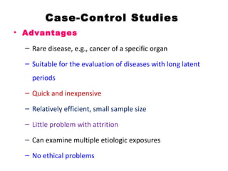 Case-Control Studies
• Advantages
– Rare disease, e.g., cancer of a specific organ
– Suitable for the evaluation of diseases with long latent
periods
– Quick and inexpensive
– Relatively efficient, small sample size
– Little problem with attrition
– Can examine multiple etiologic exposures
– No ethical problems
 