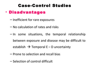 Case-Control Studies
• Disadvantages
– Inefficient for rare exposures
– No calculation of rates and risks
– In some situations, the temporal relationship
between exposure and disease may be difficult to
establish  Temporal E – D uncertainty
– Prone to selection and recall bias
– Selection of control difficult
 