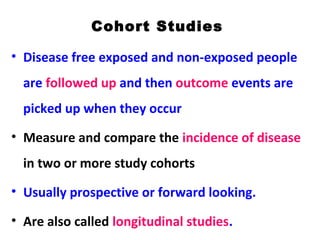 Cohort Studies
• Disease free exposed and non-exposed people
are followed up and then outcome events are
picked up when they occur
• Measure and compare the incidence of disease
in two or more study cohorts
• Usually prospective or forward looking.
• Are also called longitudinal studies.
 