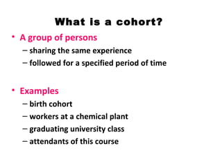 What is a cohort?
• A group of persons
– sharing the same experience
– followed for a specified period of time
• Examples
– birth cohort
– workers at a chemical plant
– graduating university class
– attendants of this course
 