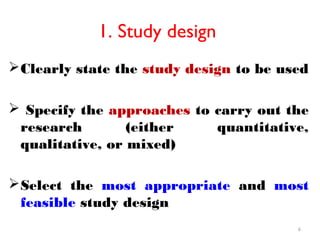 1. Study design
Clearly state the study design to be used
 Specify the approaches to carry out the
research (either quantitative,
qualitative, or mixed)
Select the most appropriate and most
feasible study design
6
 