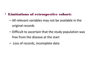 • Limitations of retrospective cohort:
– All relevant variables may not be available in the
original records
– Difficult to ascertain that the study population was
free from the disease at the start
– Loss of records, incomplete data
 