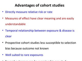 Advantages of cohort studies
• Directly measure relative risk or rate
• Measures of effect have clear meaning and are easily
understandable
• Temporal relationship between exposure & disease is
clear
• Prospective cohort studies less susceptible to selection
bias because outcome not known
• Well suited to rare exposures
 