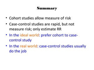 Summary
• Cohort studies allow measure of risk
• Case-control studies are rapid, but not
measure risk; only estimate RR
• In the ideal world: prefer cohort to case-
control study
• In the real world: case-control studies usually
do the job
 