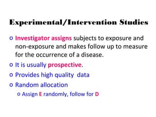 Experimental/Intervention Studies
o Investigator assigns subjects to exposure and
non-exposure and makes follow up to measure
for the occurrence of a disease.
o It is usually prospective.
o Provides high quality data
o Random allocation
o Assign E randomly, follow for D
 