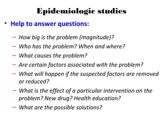 Epidemiologic studies
• Help to answer questions:
– How big is the problem (magnitude)?
– Who has the problem? When and where?
– What causes the problem?
– Are certain factors associated with the problem?
– What will happen if the suspected factors are removed
or reduced?
– What is the effect of a particular intervention on the
problem? New drug? Health education?
– What are the possible solutions?
 