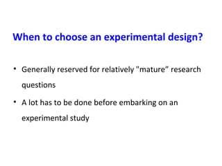 When to choose an experimental design?
• Generally reserved for relatively "mature” research
questions
• A lot has to be done before embarking on an
experimental study
 