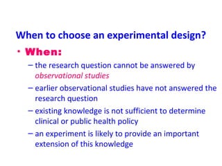 When to choose an experimental design?
• When:
– the research question cannot be answered by
observational studies
– earlier observational studies have not answered the
research question
– existing knowledge is not sufficient to determine
clinical or public health policy
– an experiment is likely to provide an important
extension of this knowledge
 