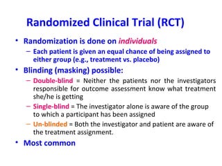 Randomized Clinical Trial (RCT)
• Randomization is done on individuals
– Each patient is given an equal chance of being assigned to
either group (e.g., treatment vs. placebo)
• Blinding (masking) possible:
– Double-blind = Neither the patients nor the investigators
responsible for outcome assessment know what treatment
she/he is getting
– Single-blind = The investigator alone is aware of the group
to which a participant has been assigned
– Un-blinded = Both the investigator and patient are aware of
the treatment assignment.
• Most common
 