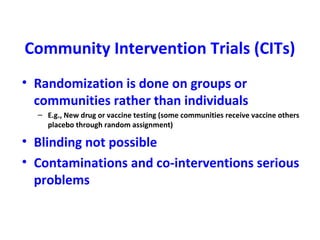 Community Intervention Trials (CITs)
• Randomization is done on groups or
communities rather than individuals
– E.g., New drug or vaccine testing (some communities receive vaccine others
placebo through random assignment)
• Blinding not possible
• Contaminations and co-interventions serious
problems
 