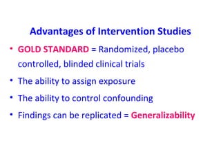 Advantages of Intervention Studies
• GOLD STANDARD = Randomized, placebo
controlled, blinded clinical trials
• The ability to assign exposure
• The ability to control confounding
• Findings can be replicated = Generalizability
 