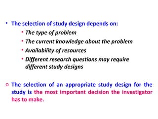 • The selection of study design depends on:
• The type of problem
• The current knowledge about the problem
• Availability of resources
• Different research questions may require
different study designs
o The selection of an appropriate study design for the
study is the most important decision the investigator
has to make.
 