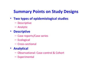 Summary Points on Study Designs
• Two types of epidemiological studies
– Descriptive
– Analytic
• Descriptive
– Case reports/Case series
– Ecological
– Cross-sectional
• Analytical
– Observational: Case-control & Cohort
– Experimental
 