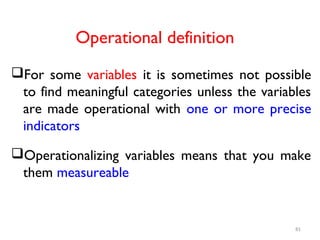 Operational definition
For some variables it is sometimes not possible
to find meaningful categories unless the variables
are made operational with one or more precise
indicators
Operationalizing variables means that you make
them measureable
81
 
