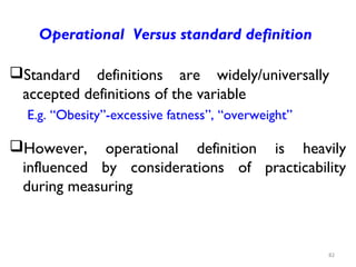 Operational Versus standard definition
Standard definitions are widely/universally
accepted definitions of the variable
E.g. “Obesity”-excessive fatness”, “overweight”
However, operational definition is heavily
influenced by considerations of practicability
during measuring
82
 