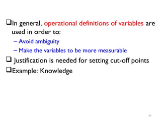 In general, operational definitions of variables are
used in order to:
– Avoid ambiguity
– Make the variables to be more measurable
 Justification is needed for setting cut-off points
Example: Knowledge
83
 