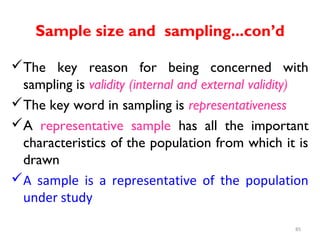 Sample size and sampling...con’d
The key reason for being concerned with
sampling is validity (internal and external validity)
The key word in sampling is representativeness
A representative sample has all the important
characteristics of the population from which it is
drawn
A sample is a representative of the population
under study
85
 