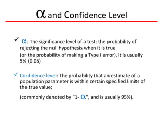αand Confidence Level
 α: The significance level of a test: the probability of
rejecting the null hypothesis when it is true
(or the probability of making a Type I error). It is usually
5% (0.05)
 Confidence level: The probability that an estimate of a
population parameter is within certain specified limits of
the true value;
(commonly denoted by “1- α”, and is usually 95%).
 