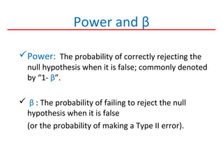 Power and β
Power: The probability of correctly rejecting the
null hypothesis when it is false; commonly denoted
by “1- β”.
 β : The probability of failing to reject the null
hypothesis when it is false
(or the probability of making a Type II error).
 
