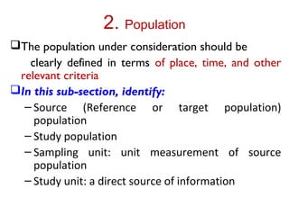 2. Population
The population under consideration should be
clearly defined in terms of place, time, and other
relevant criteria
In this sub-section, identify:
– Source (Reference or target population)
population
– Study population
– Sampling unit: unit measurement of source
population
– Study unit: a direct source of information
 