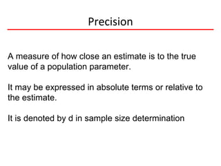Precision
A measure of how close an estimate is to the true
value of a population parameter.
It may be expressed in absolute terms or relative to
the estimate.
It is denoted by d in sample size determination
 