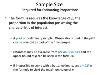 Sample Size
Required for Estimating Proportions
• The formula requires the knowledge of p, the
proportion in the population possessing the
characteristic of interest.
– A pilot or preliminary sample. Observations used in the pilot
can be counted as part of the final sample
– Estimates may be available from previous studies and the
upper bound of p can be used in the formula
– If impossible to come with a better estimate, set p = 0.5 in
the formula to yield the maximum value of n
 