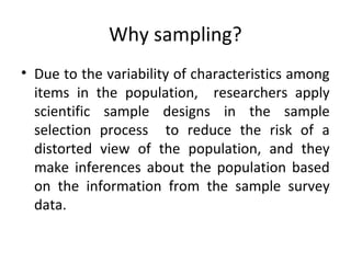 Why sampling?
• Due to the variability of characteristics among
items in the population, researchers apply
scientific sample designs in the sample
selection process to reduce the risk of a
distorted view of the population, and they
make inferences about the population based
on the information from the sample survey
data.
 