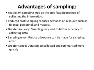 Advantages of sampling:
• Feasibility: Sampling may be the only feasible method of
collecting the information.
• Reduced cost: Sampling reduces demands on resource such as
finance, personnel, and material.
• Greater accuracy: Sampling may lead to better accuracy of
collecting data
• Sampling error: Precise allowance can be made for sampling
error
• Greater speed: Data can be collected and summarized more
quickly
 