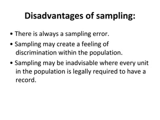Disadvantages of sampling:
• There is always a sampling error.
• Sampling may create a feeling of
discrimination within the population.
• Sampling may be inadvisable where every unit
in the population is legally required to have a
record.
 