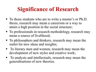 Significance of Research
 To those students who are to write a master’s or Ph.D.
thesis, research may mean a careerism or a way to
attain a high position in the social structure;
 To professionals in research methodology, research may
mean a source of livelihood;
 To philosophers and thinkers, research may mean the
outlet for new ideas and insights;
 To literary men and women, research may mean the
development of new styles and creative work;
 To analysts and intellectuals, research may mean the
generalisations of new theories.
 