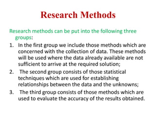 Research Methods
Research methods can be put into the following three
groups:
1. In the first group we include those methods which are
concerned with the collection of data. These methods
will be used where the data already available are not
sufficient to arrive at the required solution;
2. The second group consists of those statistical
techniques which are used for establishing
relationships between the data and the unknowns;
3. The third group consists of those methods which are
used to evaluate the accuracy of the results obtained.
 