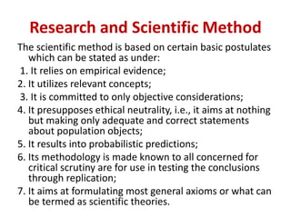 Research and Scientific Method
The scientific method is based on certain basic postulates
which can be stated as under:
1. It relies on empirical evidence;
2. It utilizes relevant concepts;
3. It is committed to only objective considerations;
4. It presupposes ethical neutrality, i.e., it aims at nothing
but making only adequate and correct statements
about population objects;
5. It results into probabilistic predictions;
6. Its methodology is made known to all concerned for
critical scrutiny are for use in testing the conclusions
through replication;
7. It aims at formulating most general axioms or what can
be termed as scientific theories.
 